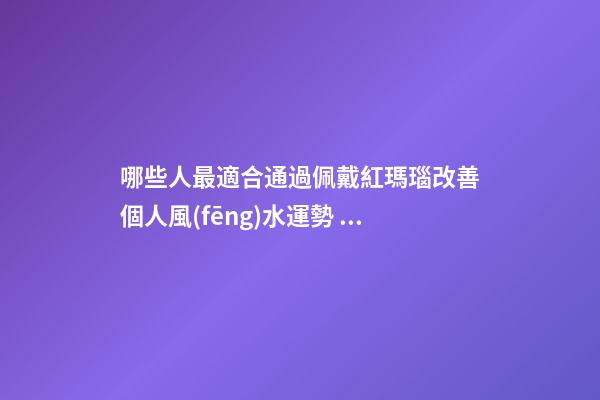 哪些人最適合通過佩戴紅瑪瑙改善個人風(fēng)水運勢？（什么人適合佩戴紅瑪瑙）